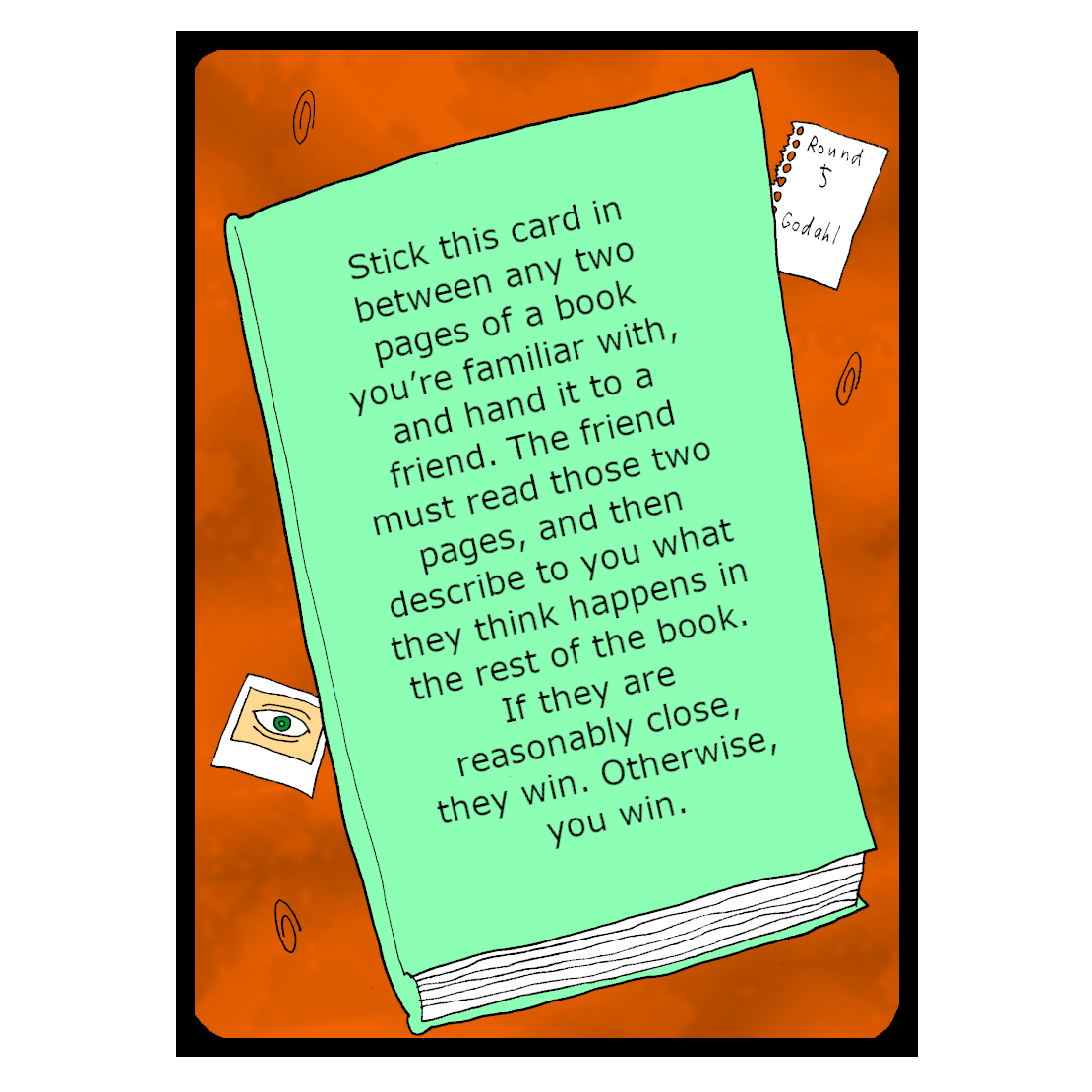 Stick this card in between any two pages of a book you’re familiar with, and hand it to a friend. The friend must read those two pages, and then describe to you what they think happens in the rest of the book. If they are reasonably close, they win. Otherwise, you win.